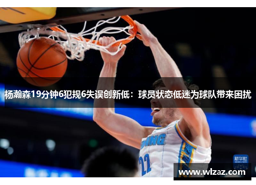 杨瀚森19分钟6犯规6失误创新低：球员状态低迷为球队带来困扰